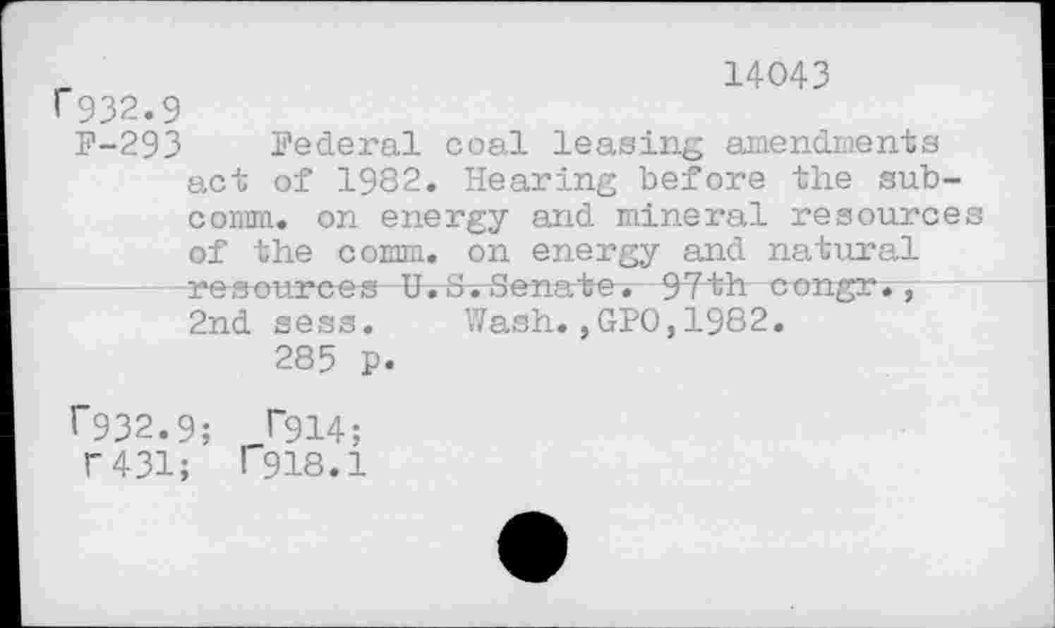 ﻿_	14043
^932.9
F-293 Federal coal leasing amendments act of 1982. Hearing before the subcomm. on energy and mineral resource of the comm, on energy and natural resources H~. 8.Senate*-9Tbh congr.,— 2nd sess. Wash.,GPO,1982.
285 p.
^932.9; P914;
f 431; l"918.1